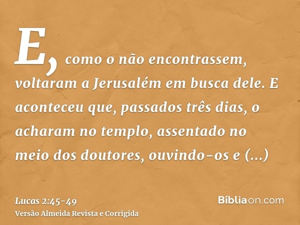 E, como o não encontrassem, voltaram a Jerusalém em busca dele.E aconteceu que, passados três dias, o acharam no templo, assentado no meio dos doutores, ouvindo