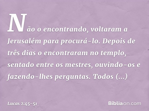 Não o encontrando, voltaram a Jerusalém para procurá-lo. Depois de três dias o encontraram no templo, sentado entre os mestres, ouvindo-os e fazendo-lhes pergun