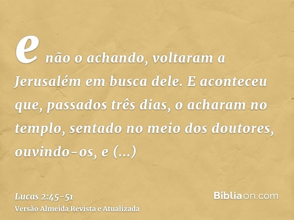 e não o achando, voltaram a Jerusalém em busca dele.E aconteceu que, passados três dias, o acharam no templo, sentado no meio dos doutores, ouvindo-os, e interr