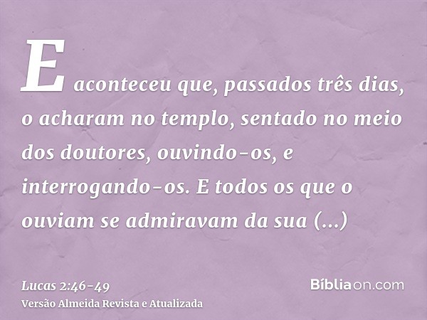 E aconteceu que, passados três dias, o acharam no templo, sentado no meio dos doutores, ouvindo-os, e interrogando-os.E todos os que o ouviam se admiravam da su