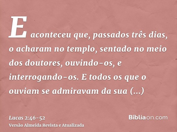 E aconteceu que, passados três dias, o acharam no templo, sentado no meio dos doutores, ouvindo-os, e interrogando-os.E todos os que o ouviam se admiravam da su