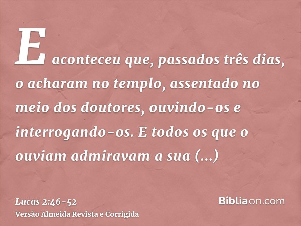 E aconteceu que, passados três dias, o acharam no templo, assentado no meio dos doutores, ouvindo-os e interrogando-os.E todos os que o ouviam admiravam a sua i