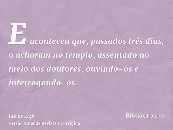 E aconteceu que, passados três dias, o acharam no templo, assentado no meio dos doutores, ouvindo-os e interrogando-os.