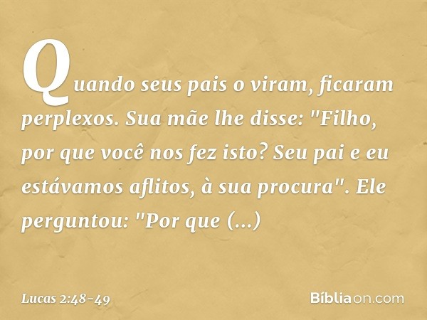 Quando seus pais o viram, ficaram perplexos. Sua mãe lhe disse: "Filho, por que você nos fez isto? Seu pai e eu estávamos aflitos, à sua procura". Ele perguntou