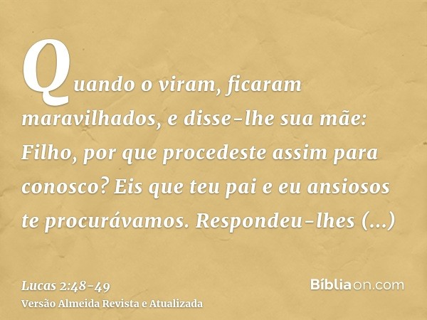 Quando o viram, ficaram maravilhados, e disse-lhe sua mãe: Filho, por que procedeste assim para conosco? Eis que teu pai e eu ansiosos te procurávamos.Respondeu