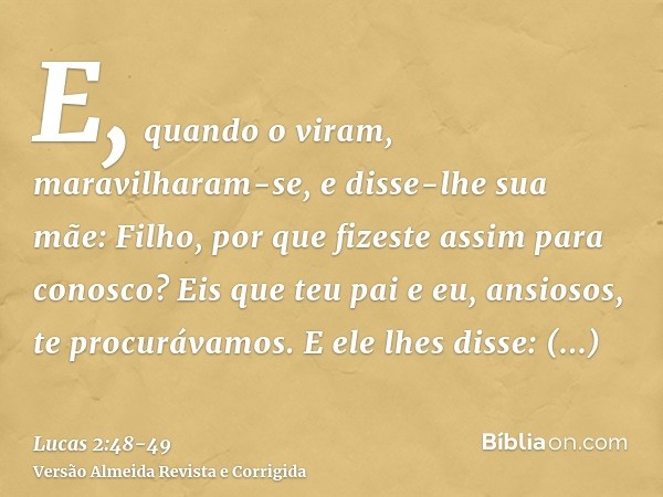 E, quando o viram, maravilharam-se, e disse-lhe sua mãe: Filho, por que fizeste assim para conosco? Eis que teu pai e eu, ansiosos, te procurávamos.E ele lhes d