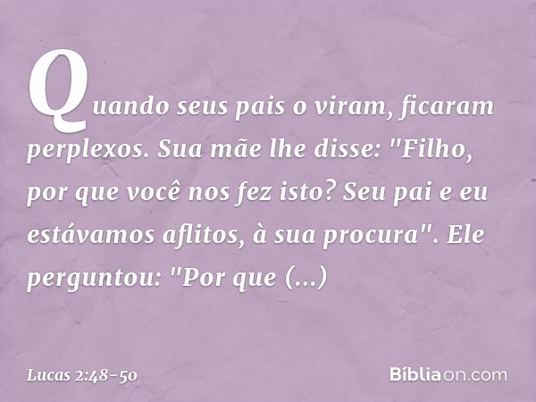 Quando seus pais o viram, ficaram perplexos. Sua mãe lhe disse: "Filho, por que você nos fez isto? Seu pai e eu estávamos aflitos, à sua procura". Ele perguntou