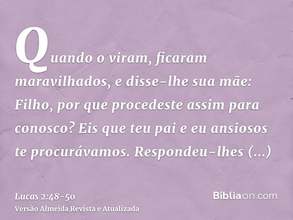 Quando o viram, ficaram maravilhados, e disse-lhe sua mãe: Filho, por que procedeste assim para conosco? Eis que teu pai e eu ansiosos te procurávamos.Respondeu