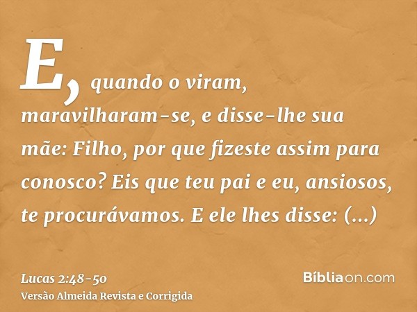 E, quando o viram, maravilharam-se, e disse-lhe sua mãe: Filho, por que fizeste assim para conosco? Eis que teu pai e eu, ansiosos, te procurávamos.E ele lhes d