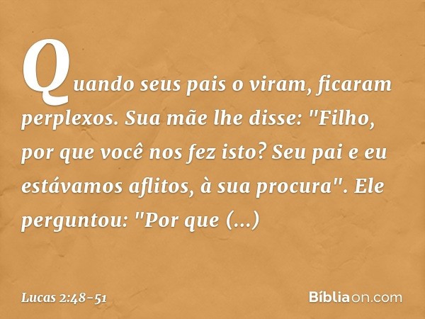 Quando seus pais o viram, ficaram perplexos. Sua mãe lhe disse: "Filho, por que você nos fez isto? Seu pai e eu estávamos aflitos, à sua procura". Ele perguntou