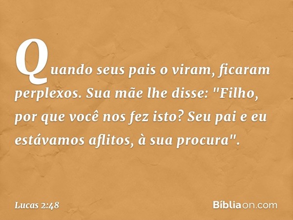 Quando seus pais o viram, ficaram perplexos. Sua mãe lhe disse: "Filho, por que você nos fez isto? Seu pai e eu estávamos aflitos, à sua procura". -- Lucas 2:48