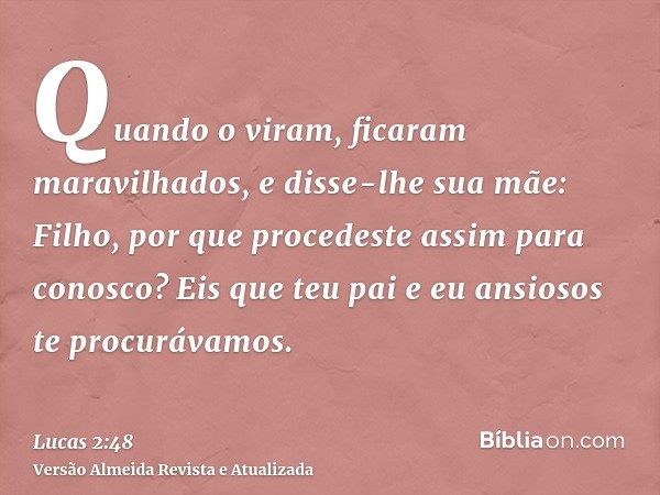 Quando o viram, ficaram maravilhados, e disse-lhe sua mãe: Filho, por que procedeste assim para conosco? Eis que teu pai e eu ansiosos te procurávamos.