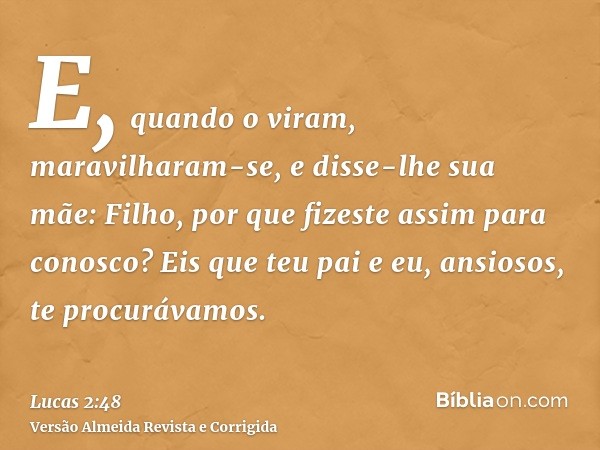 E, quando o viram, maravilharam-se, e disse-lhe sua mãe: Filho, por que fizeste assim para conosco? Eis que teu pai e eu, ansiosos, te procurávamos.