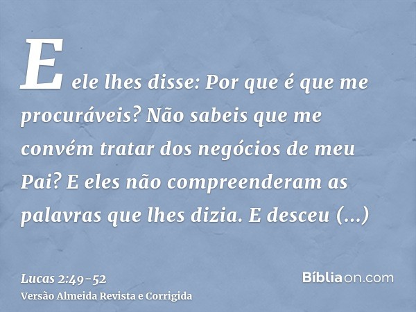 E ele lhes disse: Por que é que me procuráveis? Não sabeis que me convém tratar dos negócios de meu Pai?E eles não compreenderam as palavras que lhes dizia.E de