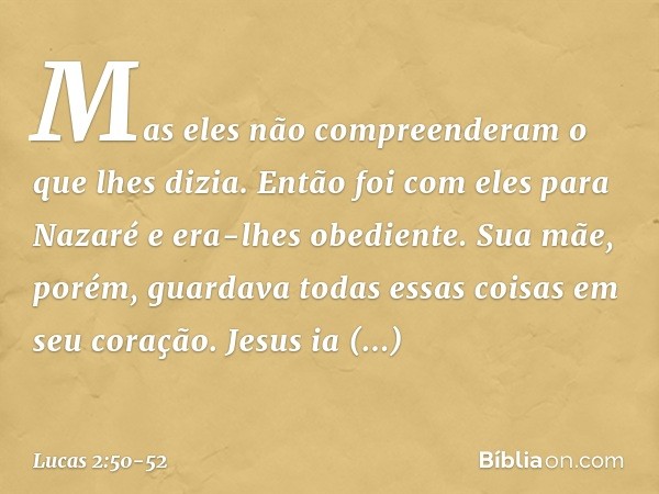 Mas eles não compreenderam o que lhes dizia. Então foi com eles para Nazaré e era-lhes obediente. Sua mãe, porém, guardava todas essas coisas em seu coração. Je