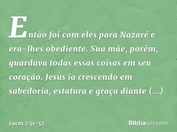 Então foi com eles para Nazaré e era-lhes obediente. Sua mãe, porém, guardava todas essas coisas em seu coração. Jesus ia crescendo em sabedoria, estatura e gra