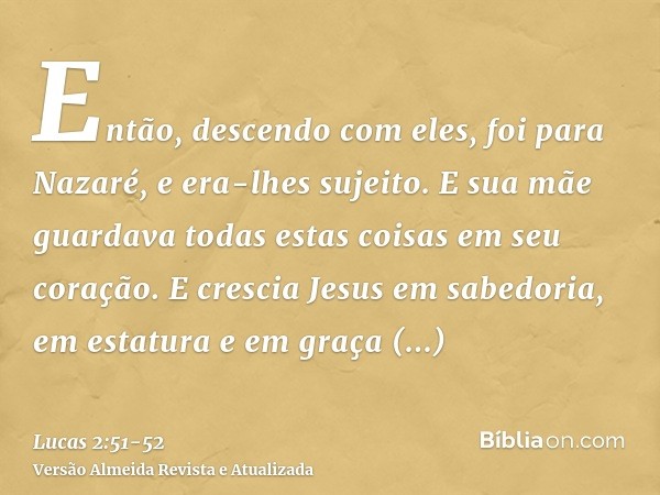 Então, descendo com eles, foi para Nazaré, e era-lhes sujeito. E sua mãe guardava todas estas coisas em seu coração.E crescia Jesus em sabedoria, em estatura e 