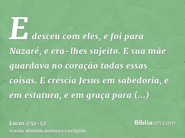 E desceu com eles, e foi para Nazaré, e era-lhes sujeito. E sua mãe guardava no coração todas essas coisas.E crescia Jesus em sabedoria, e em estatura, e em gra