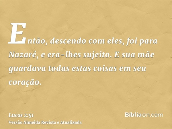 Então, descendo com eles, foi para Nazaré, e era-lhes sujeito. E sua mãe guardava todas estas coisas em seu coração.