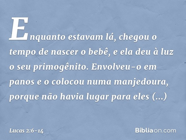 Enquanto estavam lá, chegou o tempo de nascer o bebê, e ela deu à luz o seu primogênito. Envolveu-o em panos e o colocou numa manjedoura, porque não havia lugar