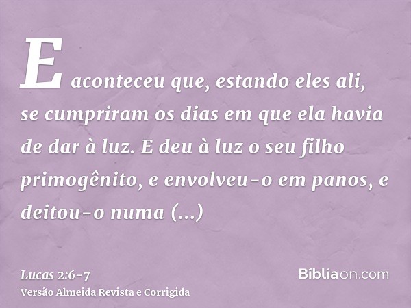 E aconteceu que, estando eles ali, se cumpriram os dias em que ela havia de dar à luz.E deu à luz o seu filho primogênito, e envolveu-o em panos, e deitou-o num