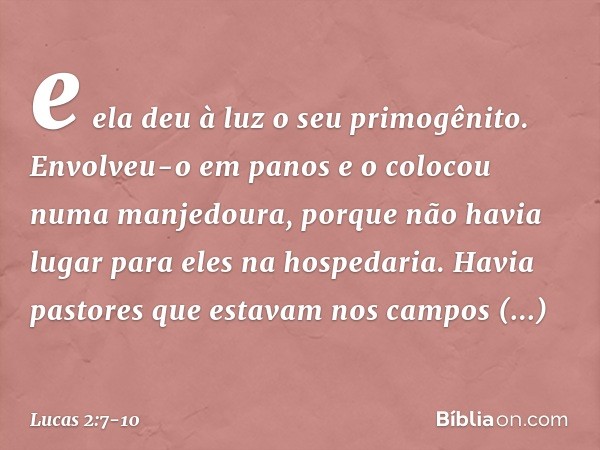 e ela deu à luz o seu primogênito. Envolveu-o em panos e o colocou numa manjedoura, porque não havia lugar para eles na hospedaria. Havia pastores que estavam n