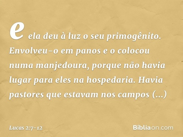 e ela deu à luz o seu primogênito. Envolveu-o em panos e o colocou numa manjedoura, porque não havia lugar para eles na hospedaria. Havia pastores que estavam n