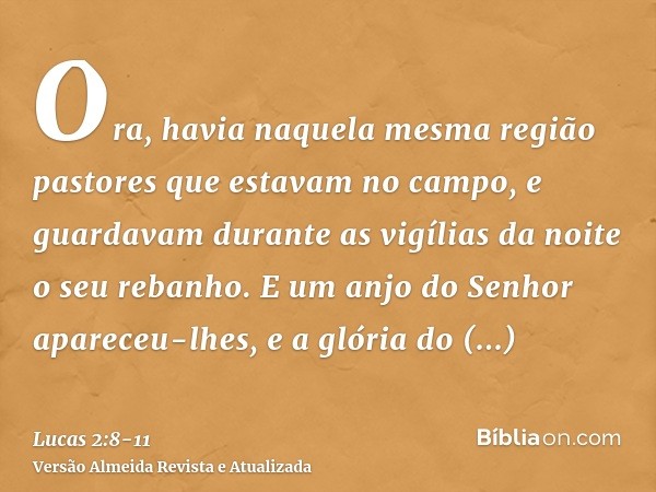 Ora, havia naquela mesma região pastores que estavam no campo, e guardavam durante as vigílias da noite o seu rebanho.E um anjo do Senhor apareceu-lhes, e a gló