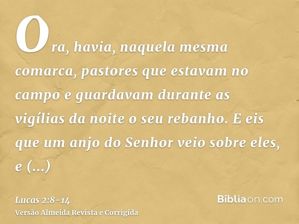 Ora, havia, naquela mesma comarca, pastores que estavam no campo e guardavam durante as vigílias da noite o seu rebanho.E eis que um anjo do Senhor veio sobre e