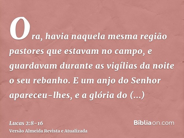 Ora, havia naquela mesma região pastores que estavam no campo, e guardavam durante as vigílias da noite o seu rebanho.E um anjo do Senhor apareceu-lhes, e a gló