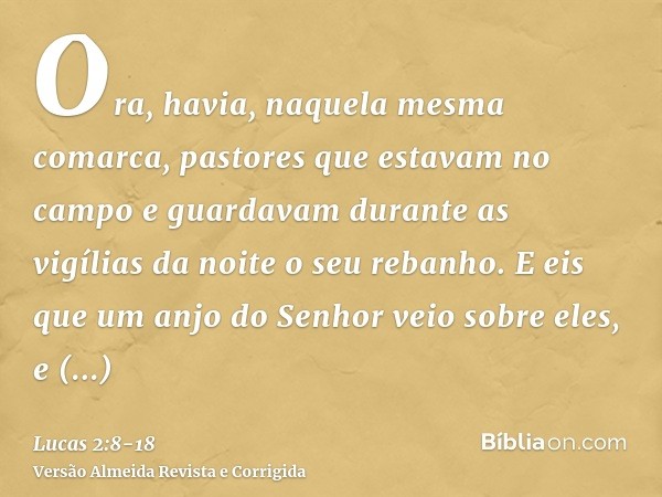 Ora, havia, naquela mesma comarca, pastores que estavam no campo e guardavam durante as vigílias da noite o seu rebanho.E eis que um anjo do Senhor veio sobre e