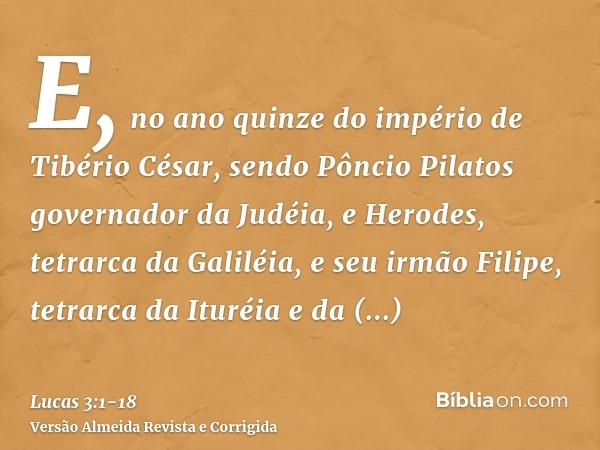 E, no ano quinze do império de Tibério César, sendo Pôncio Pilatos governador da Judéia, e Herodes, tetrarca da Galiléia, e seu irmão Filipe, tetrarca da Ituréi