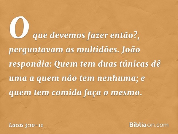 "O que devemos fazer então?", perguntavam as multidões. João respondia: "Quem tem duas túnicas dê uma a quem não tem nenhuma; e quem tem comida faça o mesmo". -