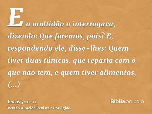 E a multidão o interrogava, dizendo: Que faremos, pois?E, respondendo ele, disse-lhes: Quem tiver duas túnicas, que reparta com o que não tem, e quem tiver alim