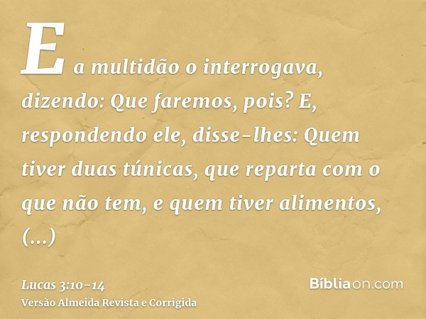 E a multidão o interrogava, dizendo: Que faremos, pois?E, respondendo ele, disse-lhes: Quem tiver duas túnicas, que reparta com o que não tem, e quem tiver alim