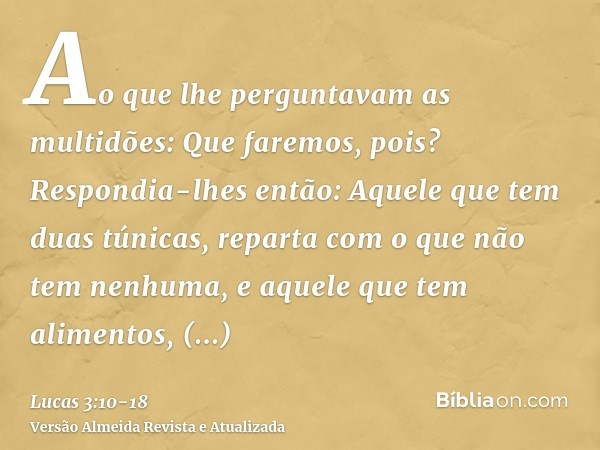 Ao que lhe perguntavam as multidões: Que faremos, pois?Respondia-lhes então: Aquele que tem duas túnicas, reparta com o que não tem nenhuma, e aquele que tem al