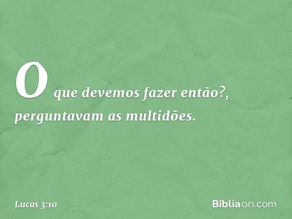 "O que devemos fazer então?", perguntavam as multidões. -- Lucas 3:10