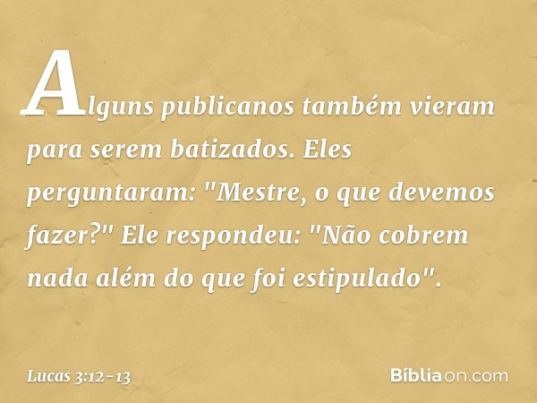 Alguns publicanos também vieram para serem batizados. Eles perguntaram: "Mestre, o que devemos fazer?" Ele respondeu: "Não cobrem nada além do que foi estipulad