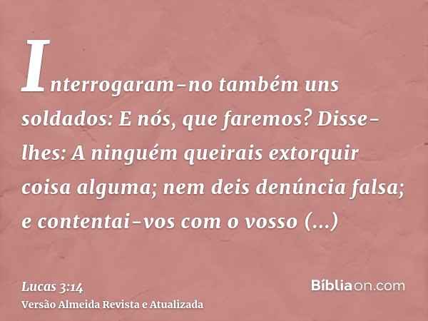 Interrogaram-no também uns soldados: E nós, que faremos? Disse-lhes: A ninguém queirais extorquir coisa alguma; nem deis denúncia falsa; e contentai-vos com o v