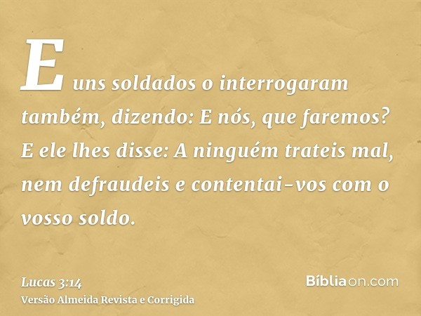 E uns soldados o interrogaram também, dizendo: E nós, que faremos? E ele lhes disse: A ninguém trateis mal, nem defraudeis e contentai-vos com o vosso soldo.