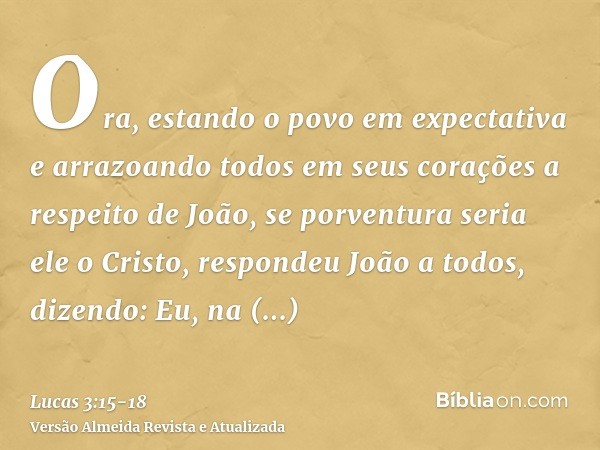 Ora, estando o povo em expectativa e arrazoando todos em seus corações a respeito de João, se porventura seria ele o Cristo,respondeu João a todos, dizendo: Eu,