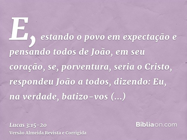 E, estando o povo em expectação e pensando todos de João, em seu coração, se, porventura, seria o Cristo,respondeu João a todos, dizendo: Eu, na verdade, batizo