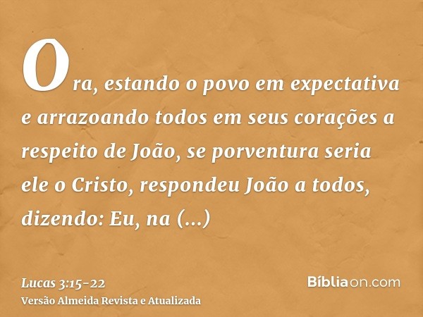 Ora, estando o povo em expectativa e arrazoando todos em seus corações a respeito de João, se porventura seria ele o Cristo,respondeu João a todos, dizendo: Eu,