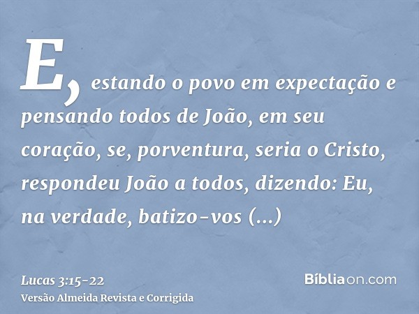 E, estando o povo em expectação e pensando todos de João, em seu coração, se, porventura, seria o Cristo,respondeu João a todos, dizendo: Eu, na verdade, batizo