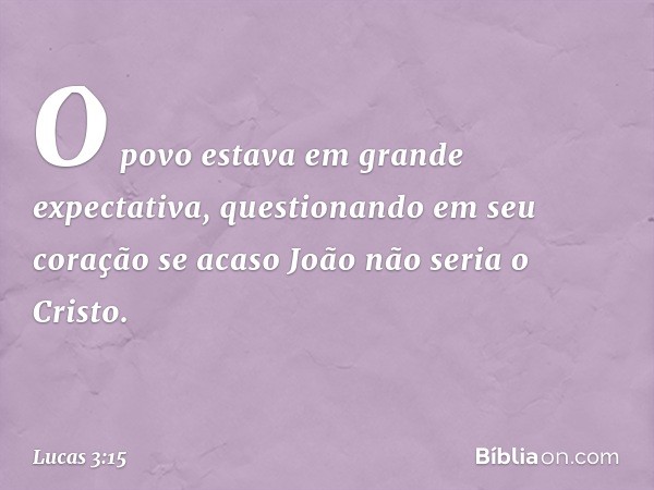 O povo estava em grande expectativa, questionando em seu coração se acaso João não seria o Cristo. -- Lucas 3:15