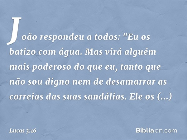 João respondeu a todos: "Eu os batizo com água. Mas virá alguém mais poderoso do que eu, tanto que não sou digno nem de desamarrar as correias das suas sandália