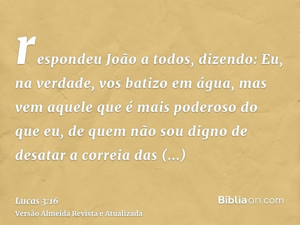 respondeu João a todos, dizendo: Eu, na verdade, vos batizo em água, mas vem aquele que é mais poderoso do que eu, de quem não sou digno de desatar a correia da