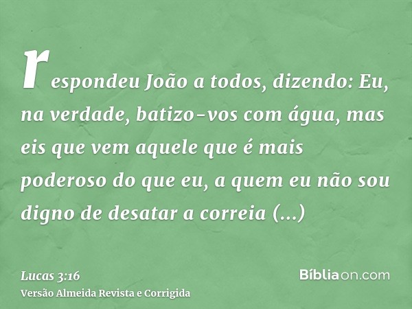 respondeu João a todos, dizendo: Eu, na verdade, batizo-vos com água, mas eis que vem aquele que é mais poderoso do que eu, a quem eu não sou digno de desatar a