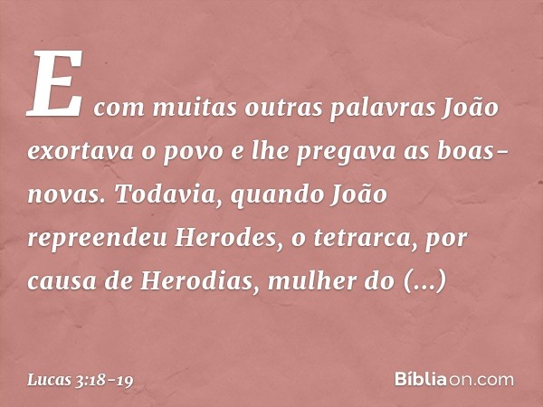 E com muitas outras palavras João exortava o povo e lhe pregava as boas-novas. Todavia, quando João repreendeu Herodes, o tetrarca, por causa de Herodias, mulhe