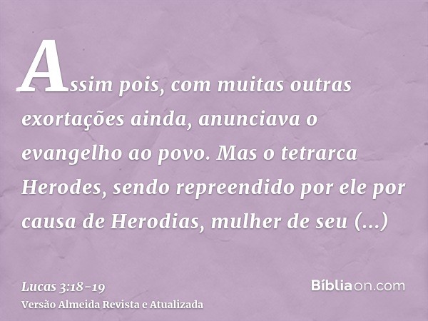 Assim pois, com muitas outras exortações ainda, anunciava o evangelho ao povo.Mas o tetrarca Herodes, sendo repreendido por ele por causa de Herodias, mulher de